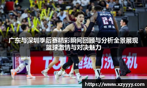 广东与深圳季后赛精彩瞬间回顾与分析全景展现篮球激情与对决魅力